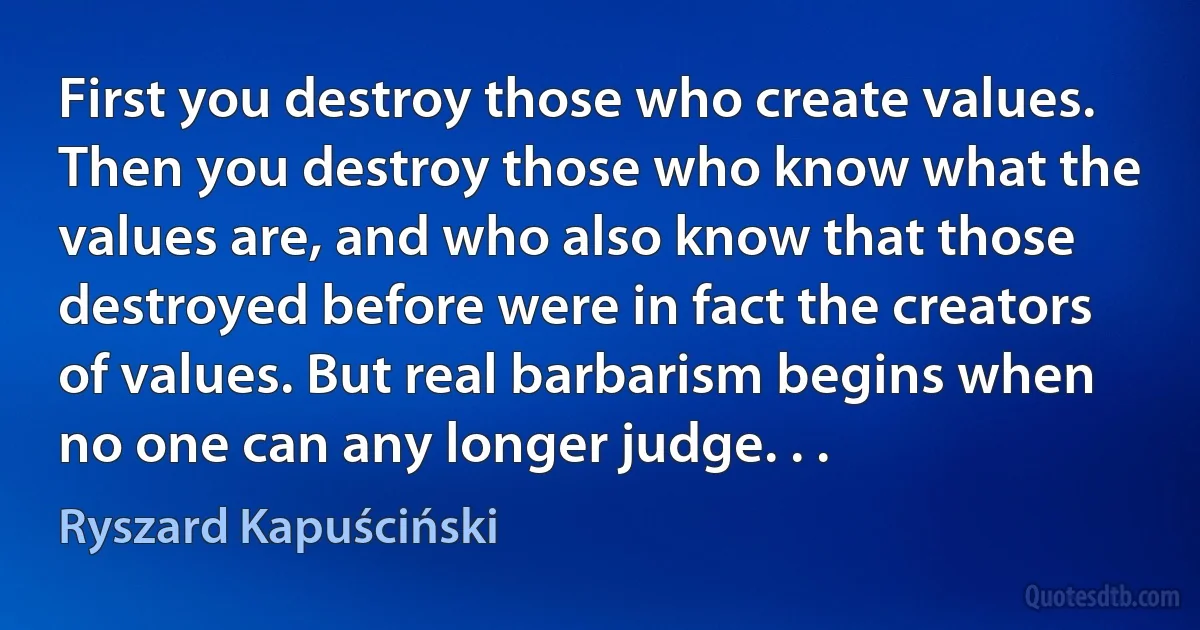 First you destroy those who create values. Then you destroy those who know what the values are, and who also know that those destroyed before were in fact the creators of values. But real barbarism begins when no one can any longer judge. . . (Ryszard Kapuściński)