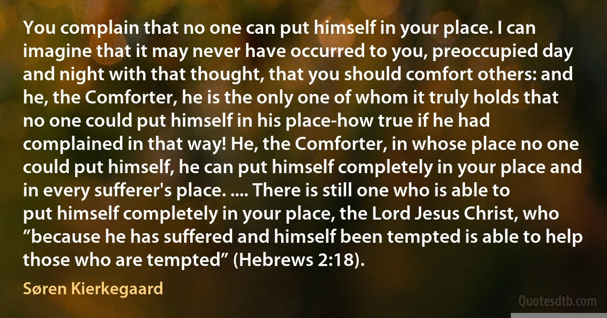 You complain that no one can put himself in your place. I can imagine that it may never have occurred to you, preoccupied day and night with that thought, that you should comfort others: and he, the Comforter, he is the only one of whom it truly holds that no one could put himself in his place-how true if he had complained in that way! He, the Comforter, in whose place no one could put himself, he can put himself completely in your place and in every sufferer's place. .... There is still one who is able to put himself completely in your place, the Lord Jesus Christ, who ”because he has suffered and himself been tempted is able to help those who are tempted” (Hebrews 2:18). (Søren Kierkegaard)