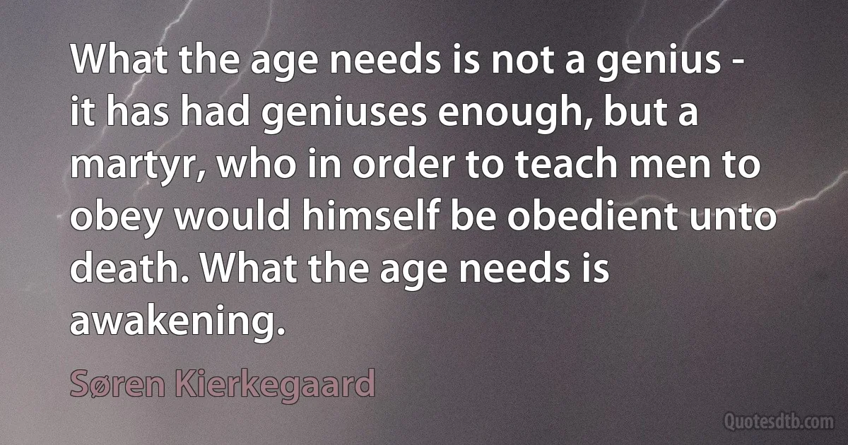 What the age needs is not a genius - it has had geniuses enough, but a martyr, who in order to teach men to obey would himself be obedient unto death. What the age needs is awakening. (Søren Kierkegaard)