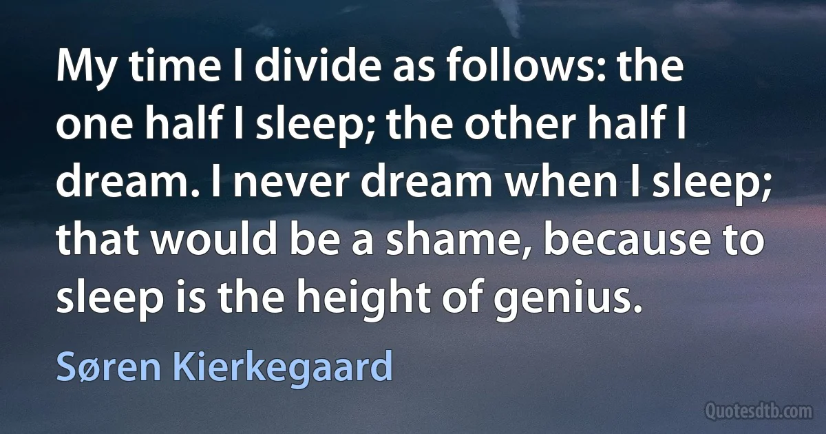 My time I divide as follows: the one half I sleep; the other half I dream. I never dream when I sleep; that would be a shame, because to sleep is the height of genius. (Søren Kierkegaard)