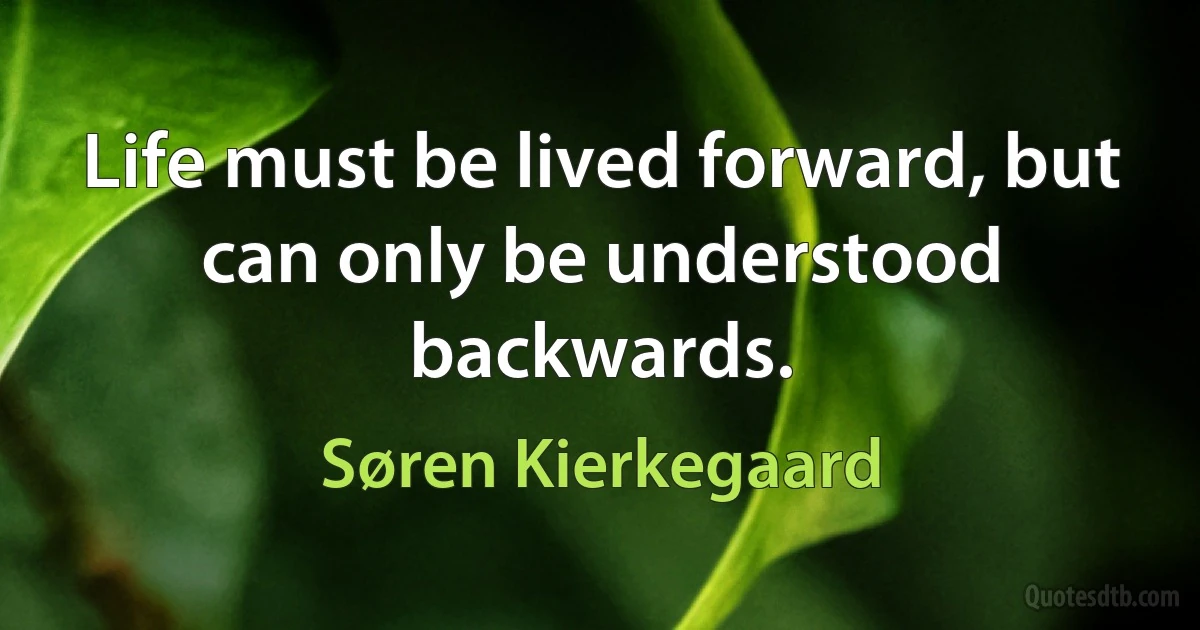 Life must be lived forward, but can only be understood backwards. (Søren Kierkegaard)