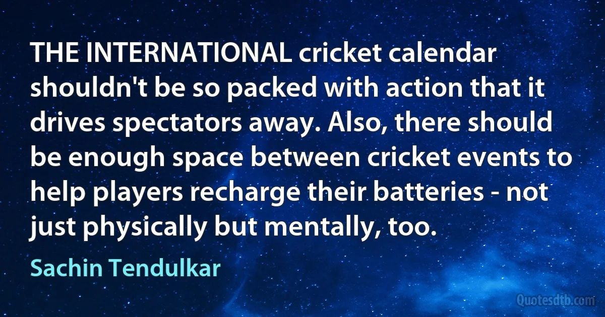 THE INTERNATIONAL cricket calendar shouldn't be so packed with action that it drives spectators away. Also, there should be enough space between cricket events to help players recharge their batteries - not just physically but mentally, too. (Sachin Tendulkar)