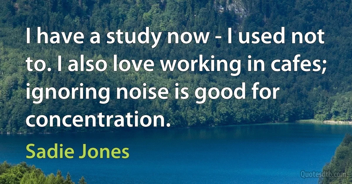 I have a study now - I used not to. I also love working in cafes; ignoring noise is good for concentration. (Sadie Jones)