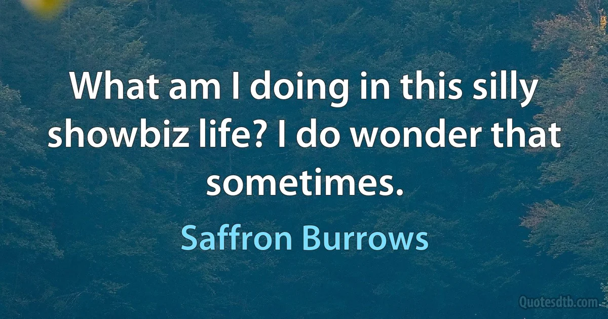 What am I doing in this silly showbiz life? I do wonder that sometimes. (Saffron Burrows)