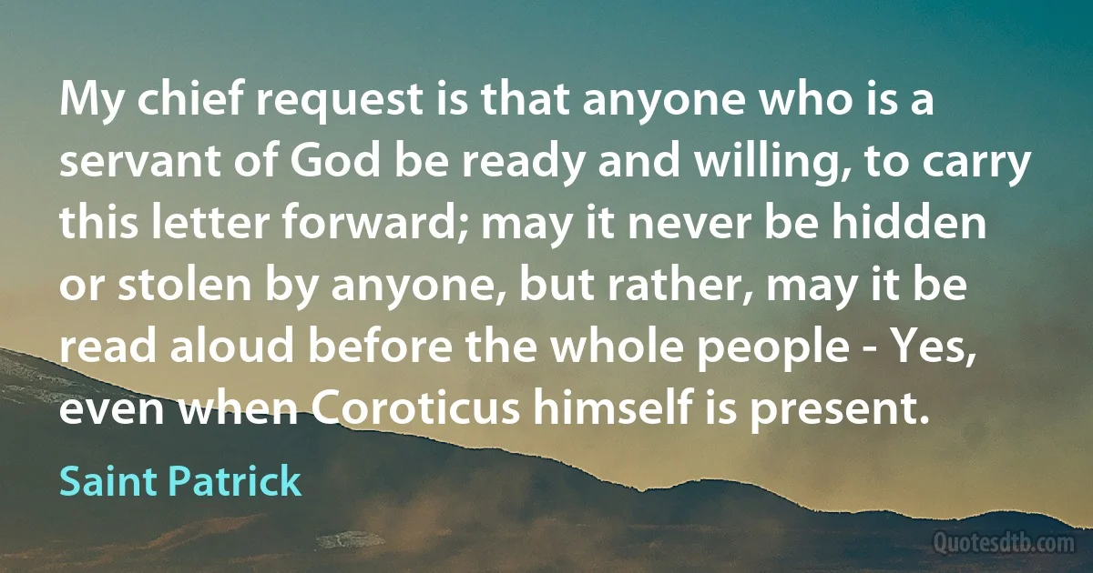 My chief request is that anyone who is a servant of God be ready and willing, to carry this letter forward; may it never be hidden or stolen by anyone, but rather, may it be read aloud before the whole people - Yes, even when Coroticus himself is present. (Saint Patrick)