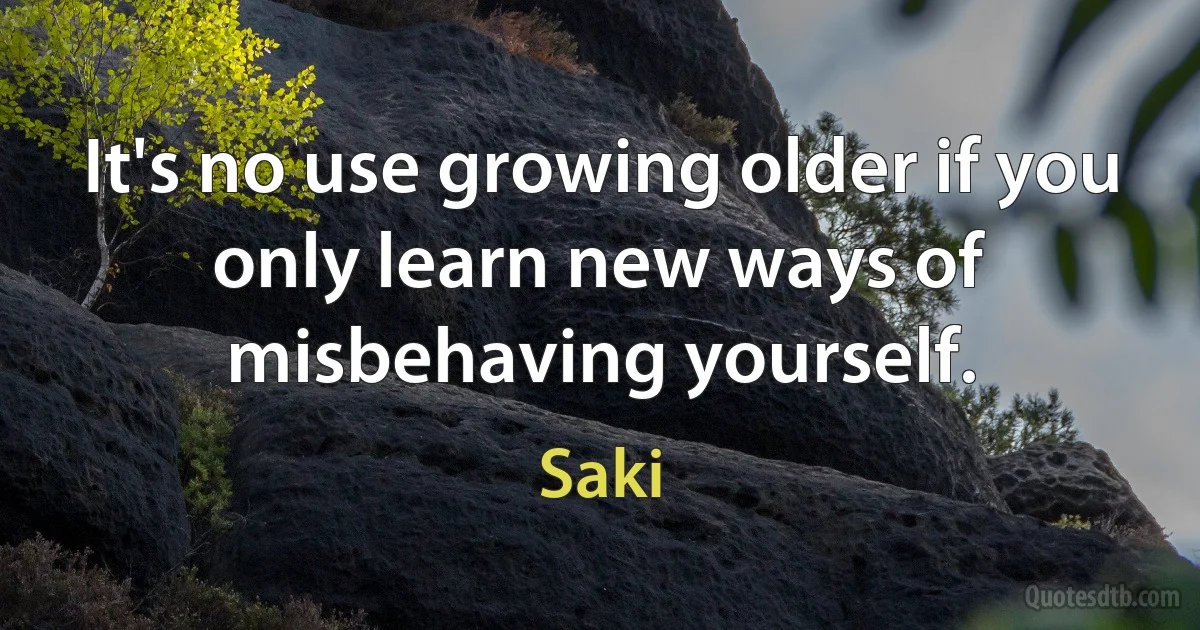 It's no use growing older if you only learn new ways of misbehaving yourself. (Saki)