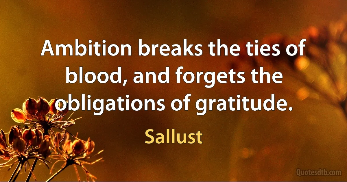 Ambition breaks the ties of blood, and forgets the obligations of gratitude. (Sallust)