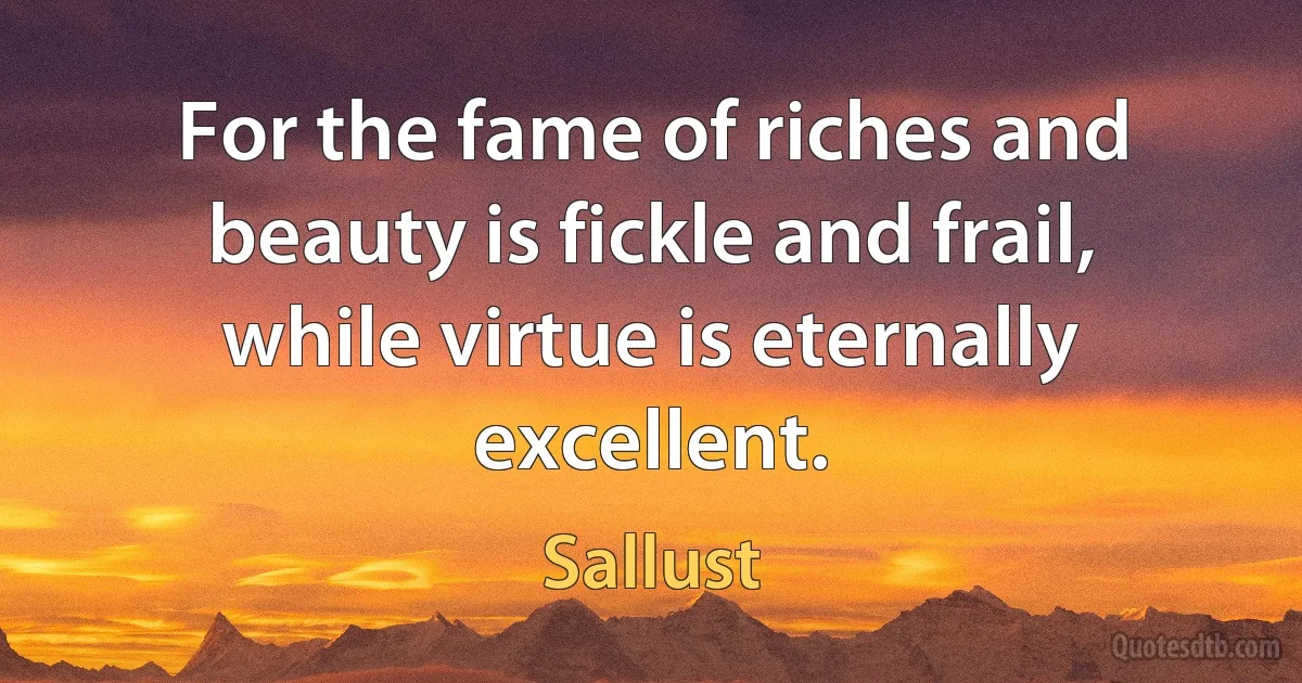 For the fame of riches and beauty is fickle and frail, while virtue is eternally excellent. (Sallust)