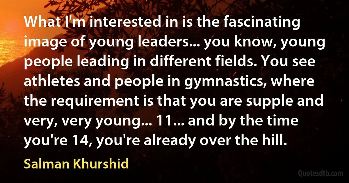 What I'm interested in is the fascinating image of young leaders... you know, young people leading in different fields. You see athletes and people in gymnastics, where the requirement is that you are supple and very, very young... 11... and by the time you're 14, you're already over the hill. (Salman Khurshid)