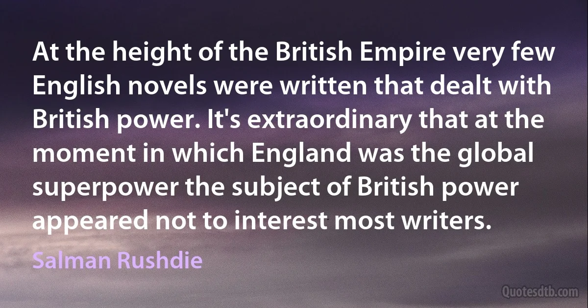 At the height of the British Empire very few English novels were written that dealt with British power. It's extraordinary that at the moment in which England was the global superpower the subject of British power appeared not to interest most writers. (Salman Rushdie)