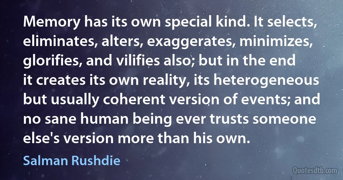 Memory has its own special kind. It selects, eliminates, alters, exaggerates, minimizes, glorifies, and vilifies also; but in the end it creates its own reality, its heterogeneous but usually coherent version of events; and no sane human being ever trusts someone else's version more than his own. (Salman Rushdie)