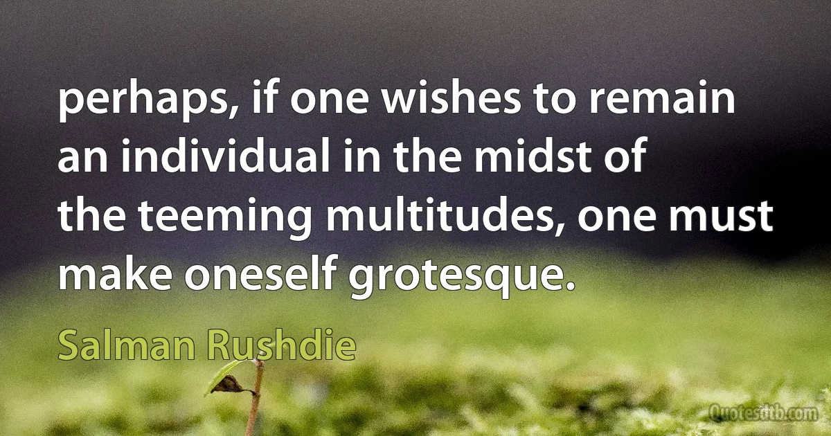 perhaps, if one wishes to remain an individual in the midst of the teeming multitudes, one must make oneself grotesque. (Salman Rushdie)