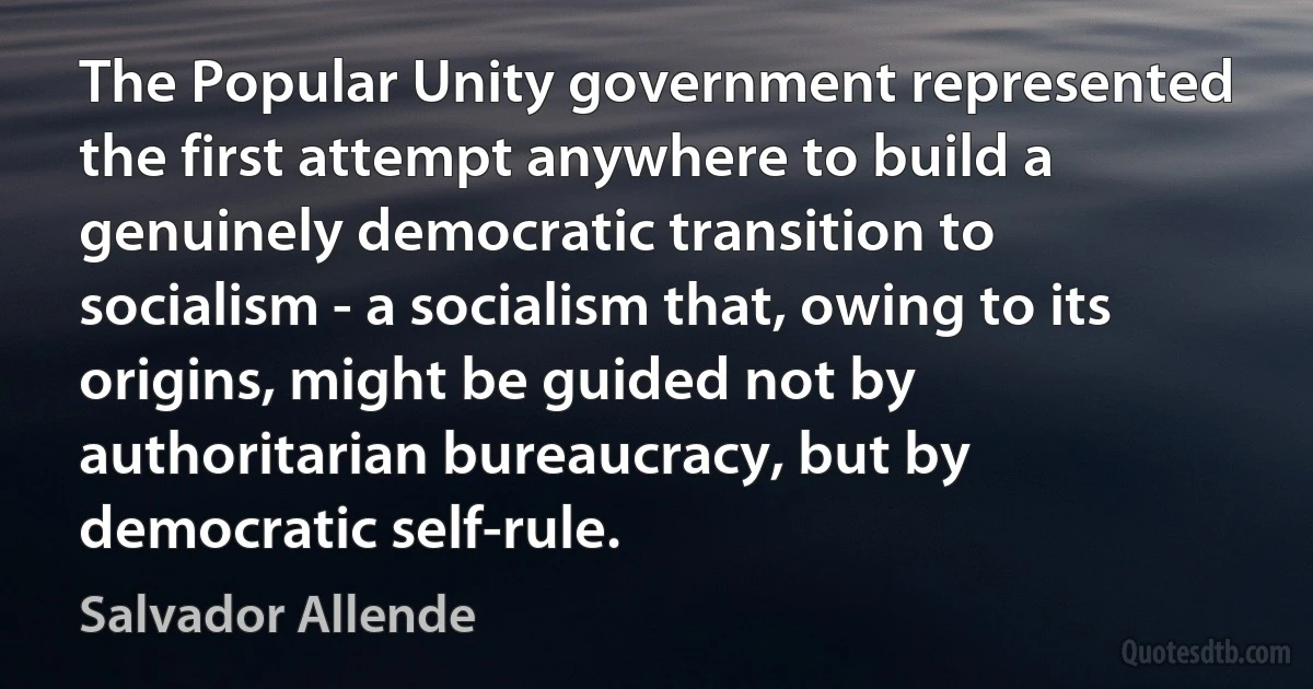 The Popular Unity government represented the first attempt anywhere to build a genuinely democratic transition to socialism - a socialism that, owing to its origins, might be guided not by authoritarian bureaucracy, but by democratic self-rule. (Salvador Allende)