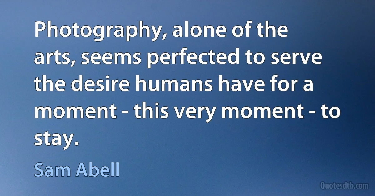 Photography, alone of the arts, seems perfected to serve the desire humans have for a moment - this very moment - to stay. (Sam Abell)