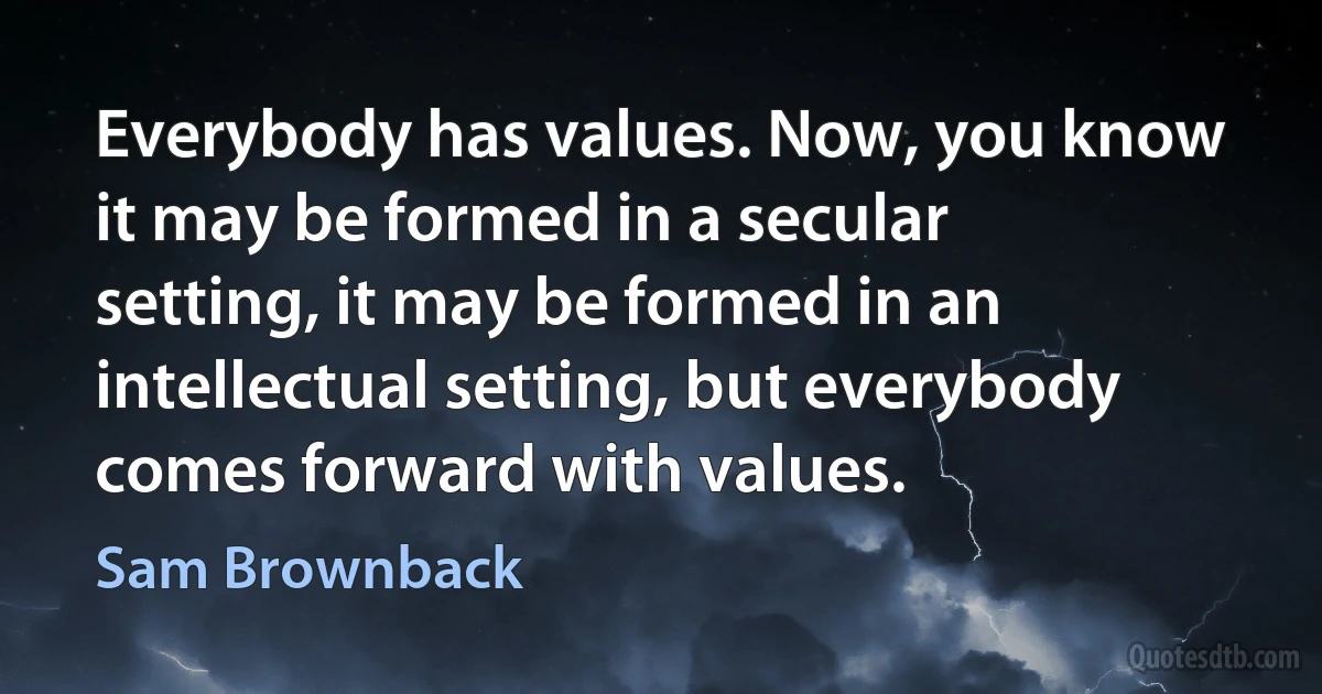 Everybody has values. Now, you know it may be formed in a secular setting, it may be formed in an intellectual setting, but everybody comes forward with values. (Sam Brownback)