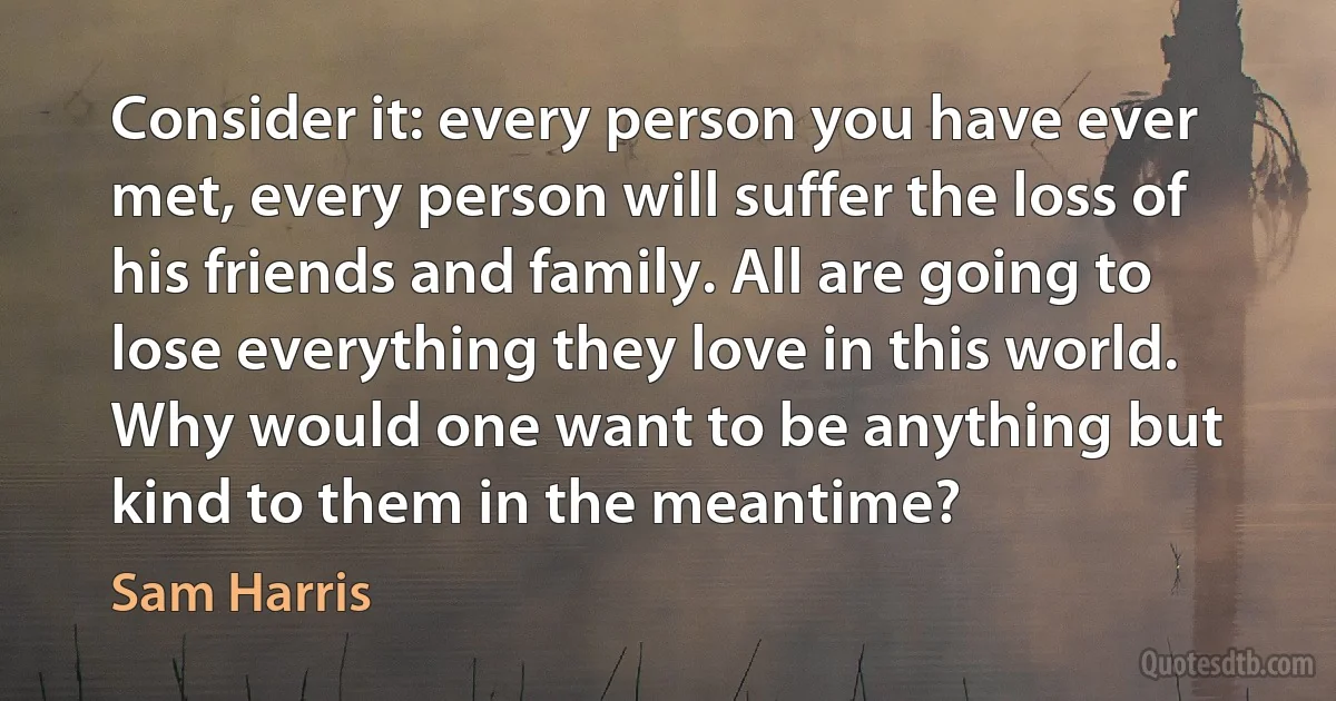 Consider it: every person you have ever met, every person will suffer the loss of his friends and family. All are going to lose everything they love in this world. Why would one want to be anything but kind to them in the meantime? (Sam Harris)