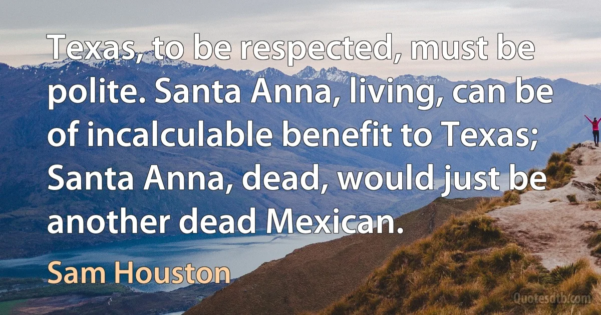 Texas, to be respected, must be polite. Santa Anna, living, can be of incalculable benefit to Texas; Santa Anna, dead, would just be another dead Mexican. (Sam Houston)