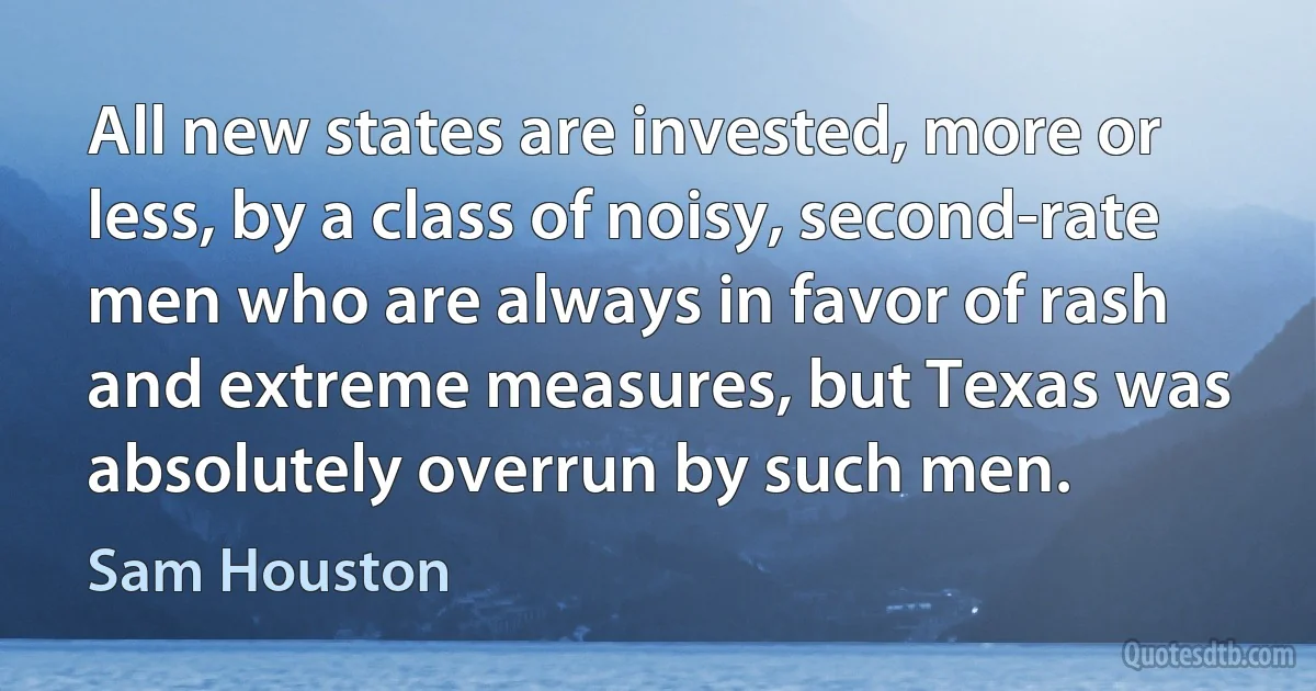 All new states are invested, more or less, by a class of noisy, second-rate men who are always in favor of rash and extreme measures, but Texas was absolutely overrun by such men. (Sam Houston)