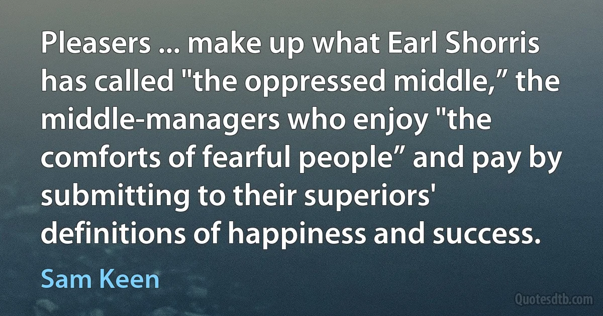 Pleasers ... make up what Earl Shorris has called "the oppressed middle,” the middle-managers who enjoy "the comforts of fearful people” and pay by submitting to their superiors' definitions of happiness and success. (Sam Keen)