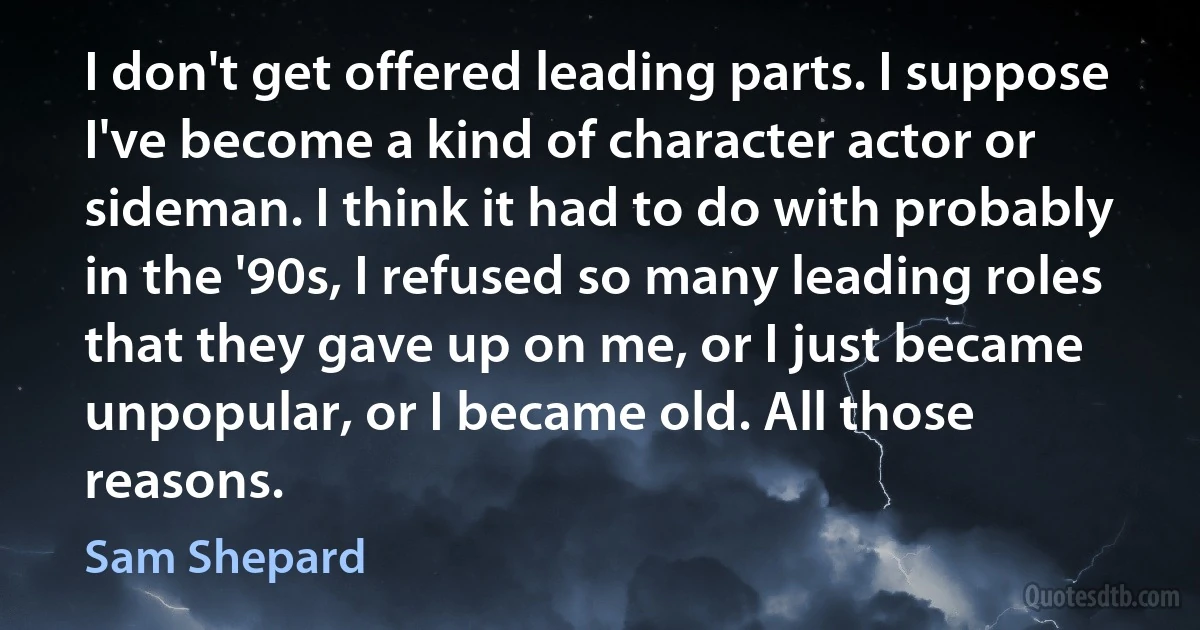 I don't get offered leading parts. I suppose I've become a kind of character actor or sideman. I think it had to do with probably in the '90s, I refused so many leading roles that they gave up on me, or I just became unpopular, or I became old. All those reasons. (Sam Shepard)