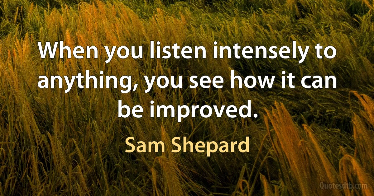 When you listen intensely to anything, you see how it can be improved. (Sam Shepard)