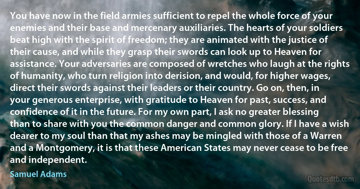 You have now in the field armies sufficient to repel the whole force of your enemies and their base and mercenary auxiliaries. The hearts of your soldiers beat high with the spirit of freedom; they are animated with the justice of their cause, and while they grasp their swords can look up to Heaven for assistance. Your adversaries are composed of wretches who laugh at the rights of humanity, who turn religion into derision, and would, for higher wages, direct their swords against their leaders or their country. Go on, then, in your generous enterprise, with gratitude to Heaven for past, success, and confidence of it in the future. For my own part, I ask no greater blessing than to share with you the common danger and common glory. If I have a wish dearer to my soul than that my ashes may be mingled with those of a Warren and a Montgomery, it is that these American States may never cease to be free and independent. (Samuel Adams)