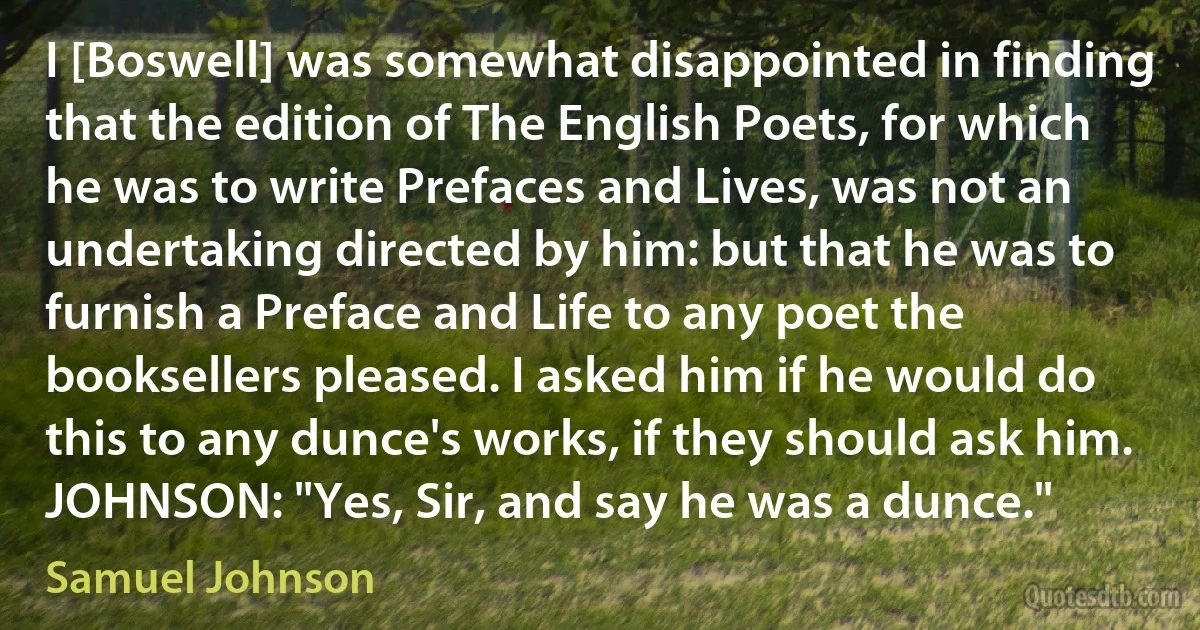 I [Boswell] was somewhat disappointed in finding that the edition of The English Poets, for which he was to write Prefaces and Lives, was not an undertaking directed by him: but that he was to furnish a Preface and Life to any poet the booksellers pleased. I asked him if he would do this to any dunce's works, if they should ask him.
JOHNSON: "Yes, Sir, and say he was a dunce." (Samuel Johnson)