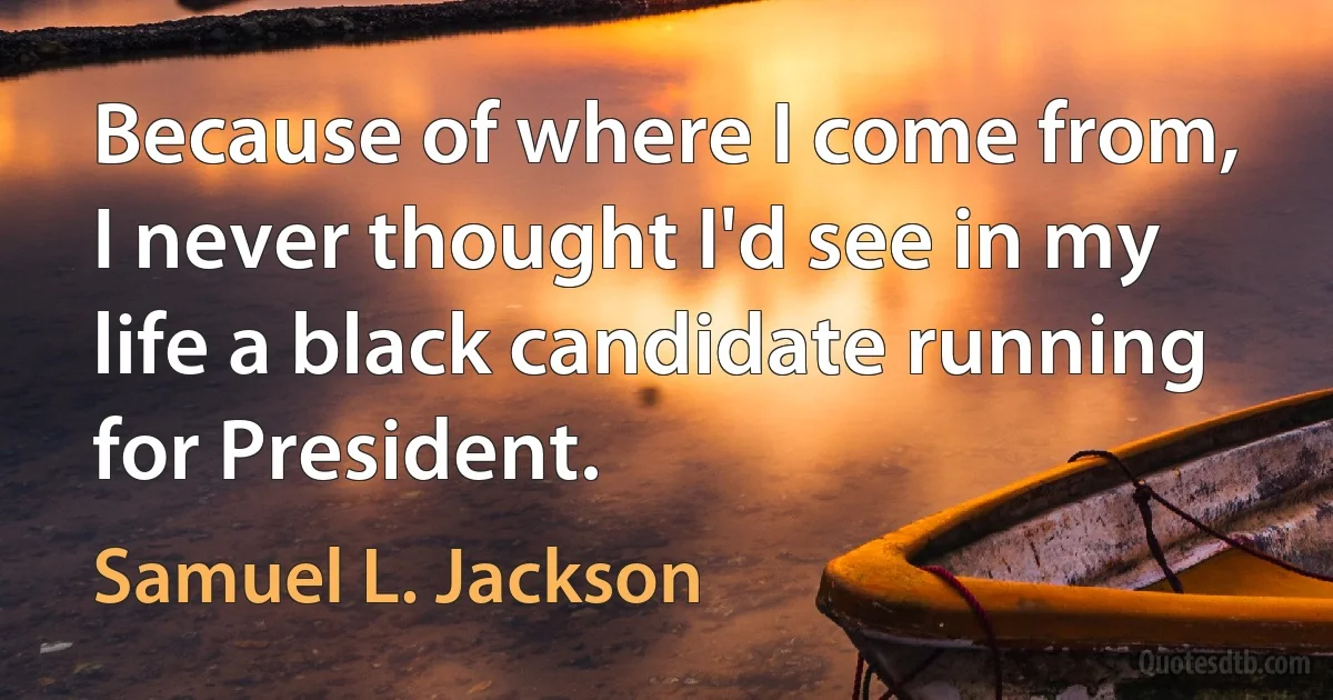 Because of where I come from, I never thought I'd see in my life a black candidate running for President. (Samuel L. Jackson)