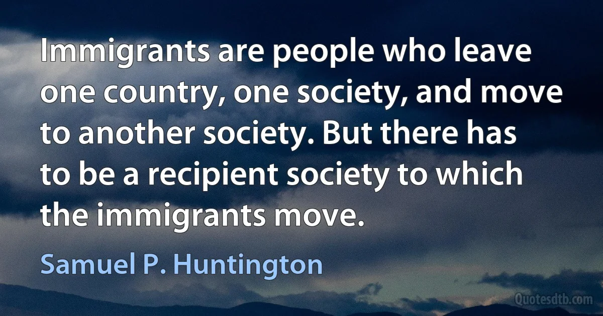 Immigrants are people who leave one country, one society, and move to another society. But there has to be a recipient society to which the immigrants move. (Samuel P. Huntington)