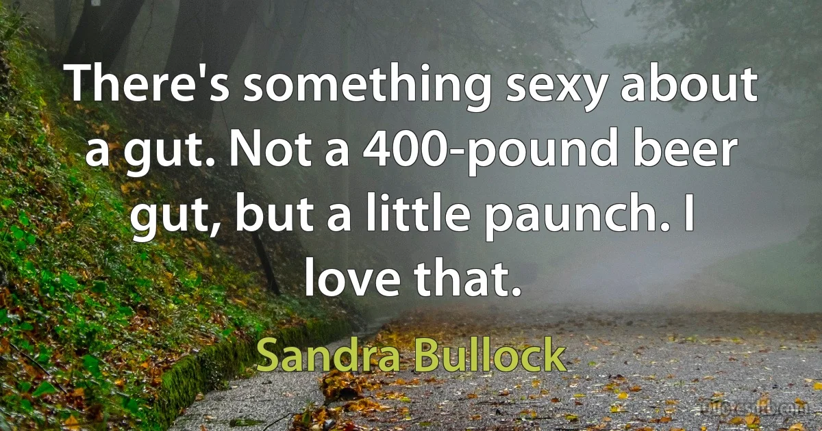 There's something sexy about a gut. Not a 400-pound beer gut, but a little paunch. I love that. (Sandra Bullock)