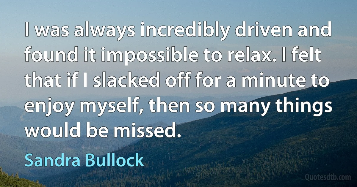 I was always incredibly driven and found it impossible to relax. I felt that if I slacked off for a minute to enjoy myself, then so many things would be missed. (Sandra Bullock)