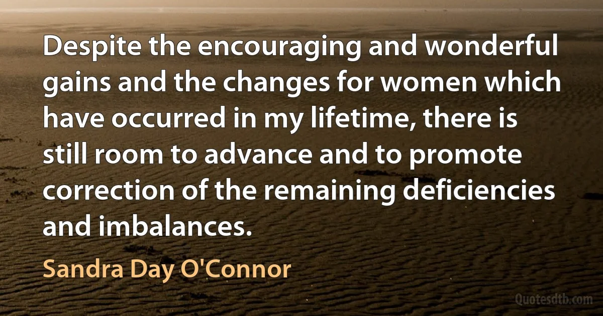 Despite the encouraging and wonderful gains and the changes for women which have occurred in my lifetime, there is still room to advance and to promote correction of the remaining deficiencies and imbalances. (Sandra Day O'Connor)