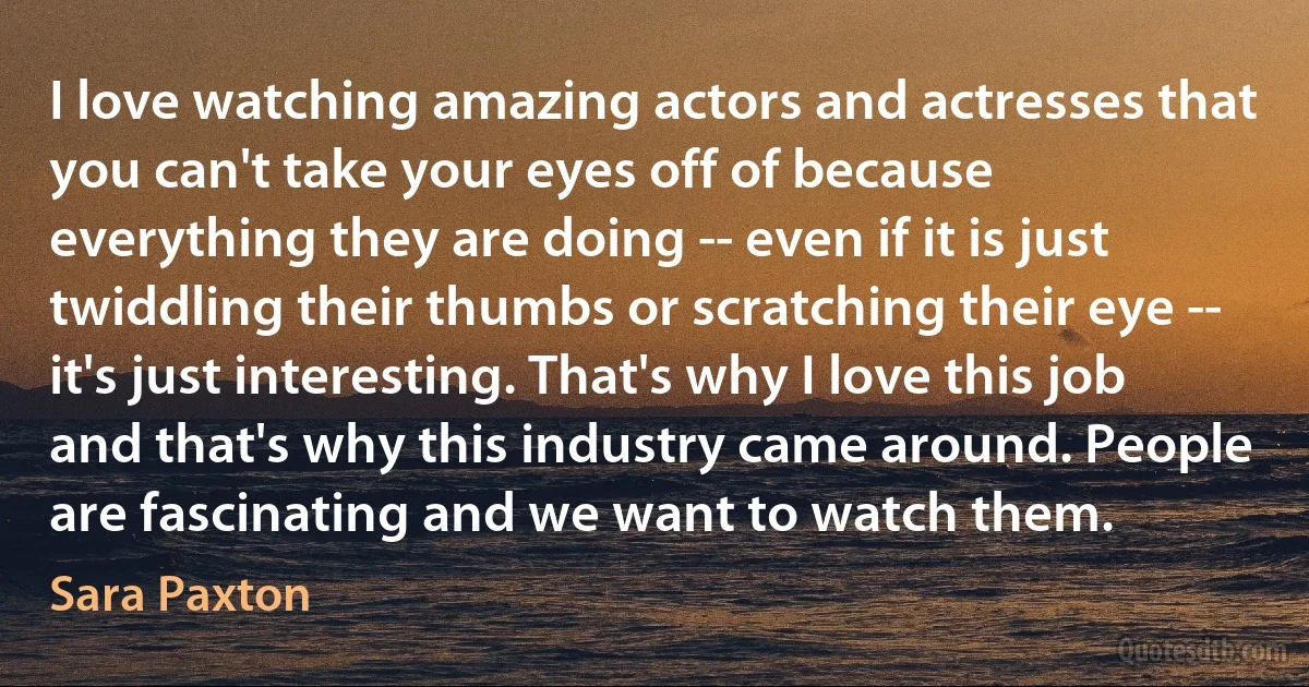 I love watching amazing actors and actresses that you can't take your eyes off of because everything they are doing -- even if it is just twiddling their thumbs or scratching their eye -- it's just interesting. That's why I love this job and that's why this industry came around. People are fascinating and we want to watch them. (Sara Paxton)