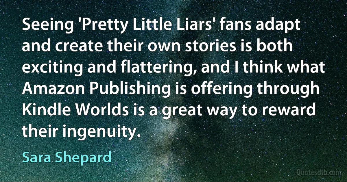 Seeing 'Pretty Little Liars' fans adapt and create their own stories is both exciting and flattering, and I think what Amazon Publishing is offering through Kindle Worlds is a great way to reward their ingenuity. (Sara Shepard)