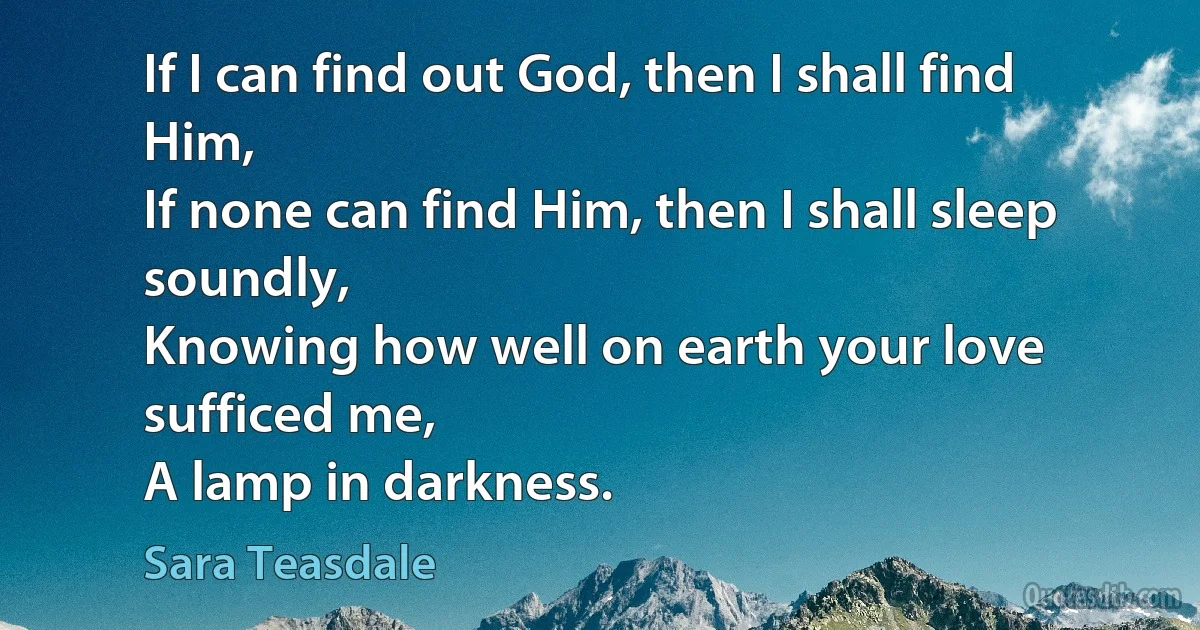 If I can find out God, then I shall find Him,
If none can find Him, then I shall sleep soundly,
Knowing how well on earth your love sufficed me,
A lamp in darkness. (Sara Teasdale)