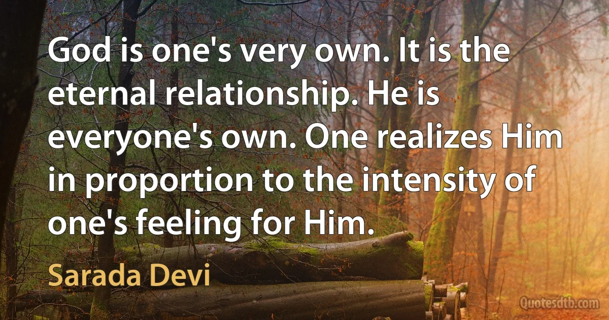 God is one's very own. It is the eternal relationship. He is everyone's own. One realizes Him in proportion to the intensity of one's feeling for Him. (Sarada Devi)