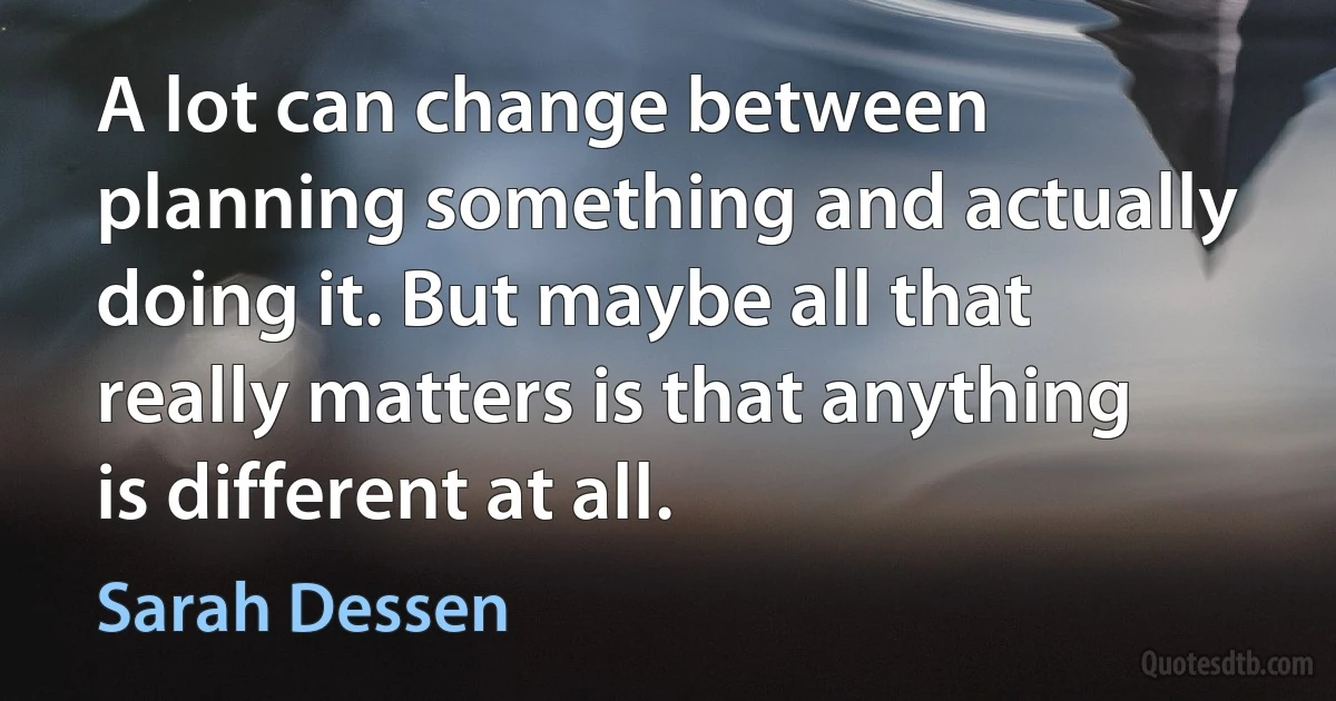 A lot can change between planning something and actually doing it. But maybe all that really matters is that anything is different at all. (Sarah Dessen)