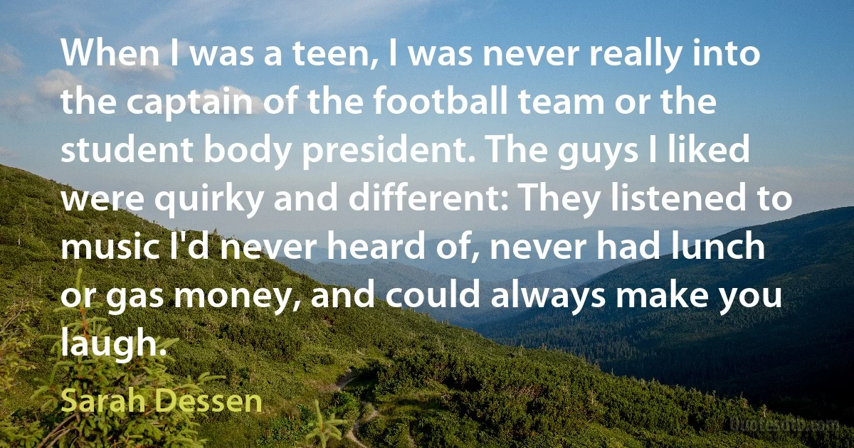 When I was a teen, I was never really into the captain of the football team or the student body president. The guys I liked were quirky and different: They listened to music I'd never heard of, never had lunch or gas money, and could always make you laugh. (Sarah Dessen)