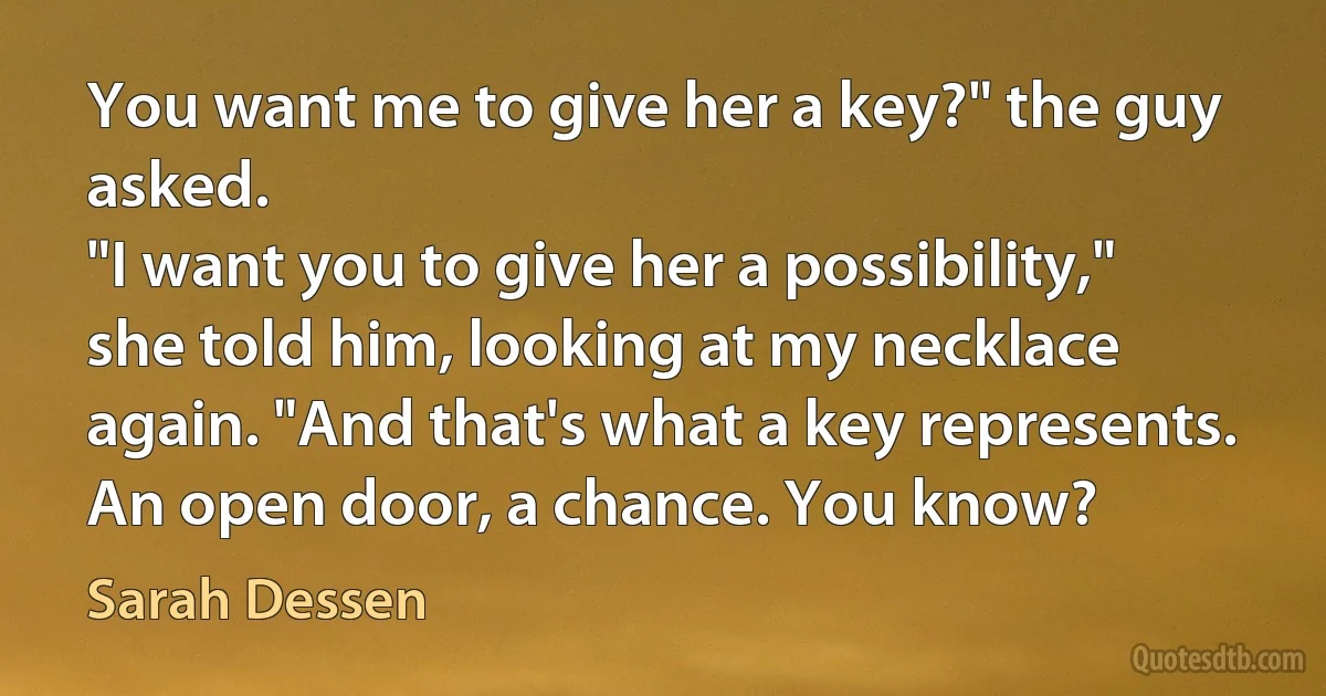 You want me to give her a key?" the guy asked.
"I want you to give her a possibility," she told him, looking at my necklace again. "And that's what a key represents. An open door, a chance. You know? (Sarah Dessen)