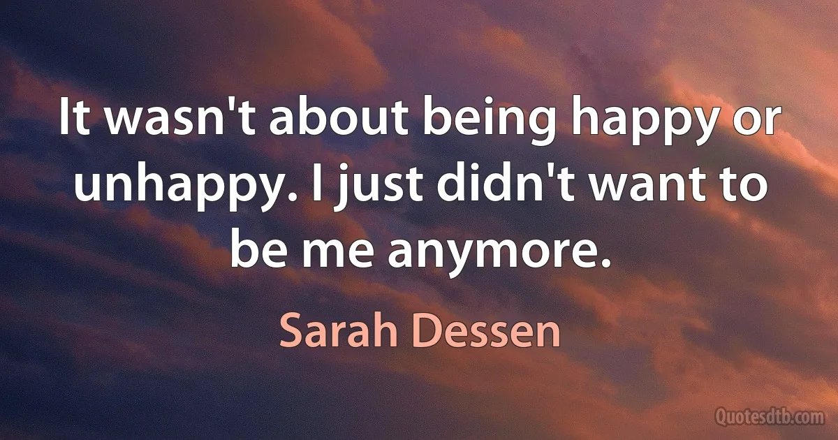 It wasn't about being happy or unhappy. I just didn't want to be me anymore. (Sarah Dessen)