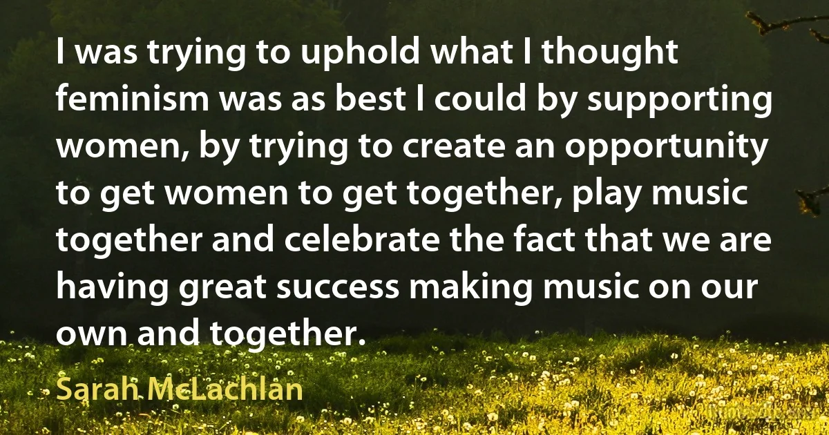 I was trying to uphold what I thought feminism was as best I could by supporting women, by trying to create an opportunity to get women to get together, play music together and celebrate the fact that we are having great success making music on our own and together. (Sarah McLachlan)