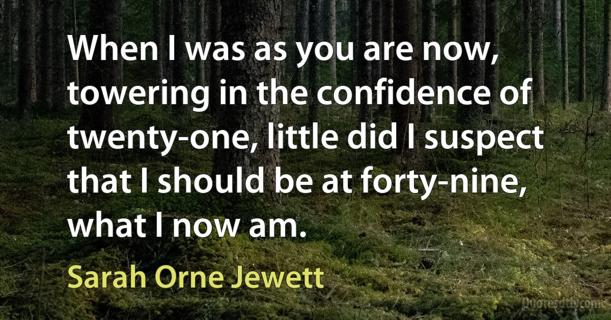 When I was as you are now, towering in the confidence of twenty-one, little did I suspect that I should be at forty-nine, what I now am. (Sarah Orne Jewett)