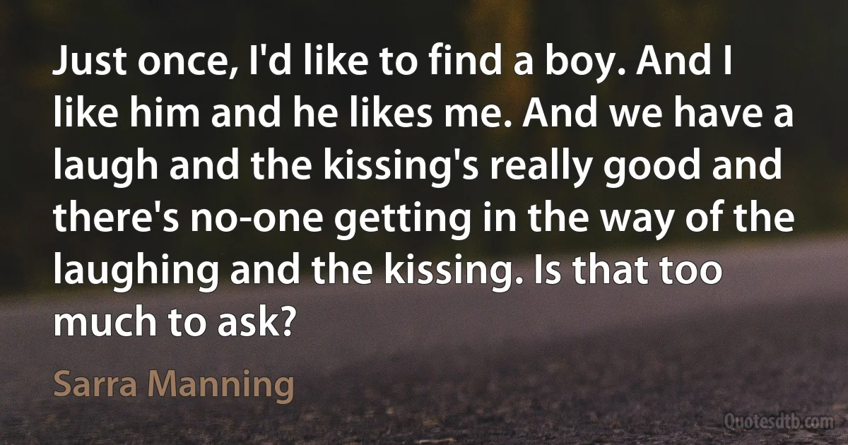 Just once, I'd like to find a boy. And I like him and he likes me. And we have a laugh and the kissing's really good and there's no-one getting in the way of the laughing and the kissing. Is that too much to ask? (Sarra Manning)