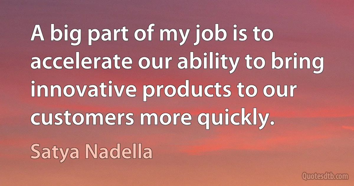 A big part of my job is to accelerate our ability to bring innovative products to our customers more quickly. (Satya Nadella)