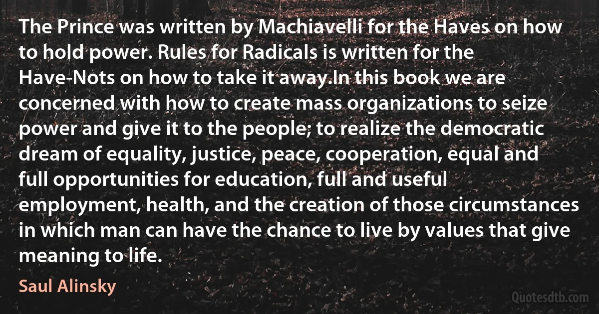 The Prince was written by Machiavelli for the Haves on how to hold power. Rules for Radicals is written for the Have-Nots on how to take it away.In this book we are concerned with how to create mass organizations to seize power and give it to the people; to realize the democratic dream of equality, justice, peace, cooperation, equal and full opportunities for education, full and useful employment, health, and the creation of those circumstances in which man can have the chance to live by values that give meaning to life. (Saul Alinsky)