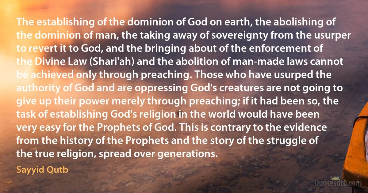 The establishing of the dominion of God on earth, the abolishing of the dominion of man, the taking away of sovereignty from the usurper to revert it to God, and the bringing about of the enforcement of the Divine Law (Shari'ah) and the abolition of man-made laws cannot be achieved only through preaching. Those who have usurped the authority of God and are oppressing God's creatures are not going to give up their power merely through preaching; if it had been so, the task of establishing God's religion in the world would have been very easy for the Prophets of God. This is contrary to the evidence from the history of the Prophets and the story of the struggle of the true religion, spread over generations. (Sayyid Qutb)