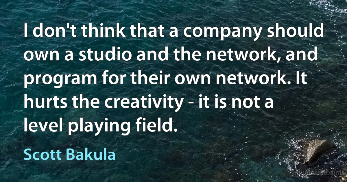 I don't think that a company should own a studio and the network, and program for their own network. It hurts the creativity - it is not a level playing field. (Scott Bakula)