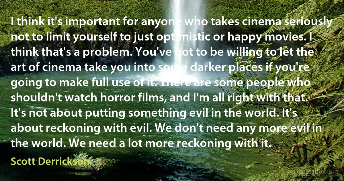 I think it's important for anyone who takes cinema seriously not to limit yourself to just optimistic or happy movies. I think that's a problem. You've got to be willing to let the art of cinema take you into some darker places if you're going to make full use of it. There are some people who shouldn't watch horror films, and I'm all right with that. It's not about putting something evil in the world. It's about reckoning with evil. We don't need any more evil in the world. We need a lot more reckoning with it. (Scott Derrickson)