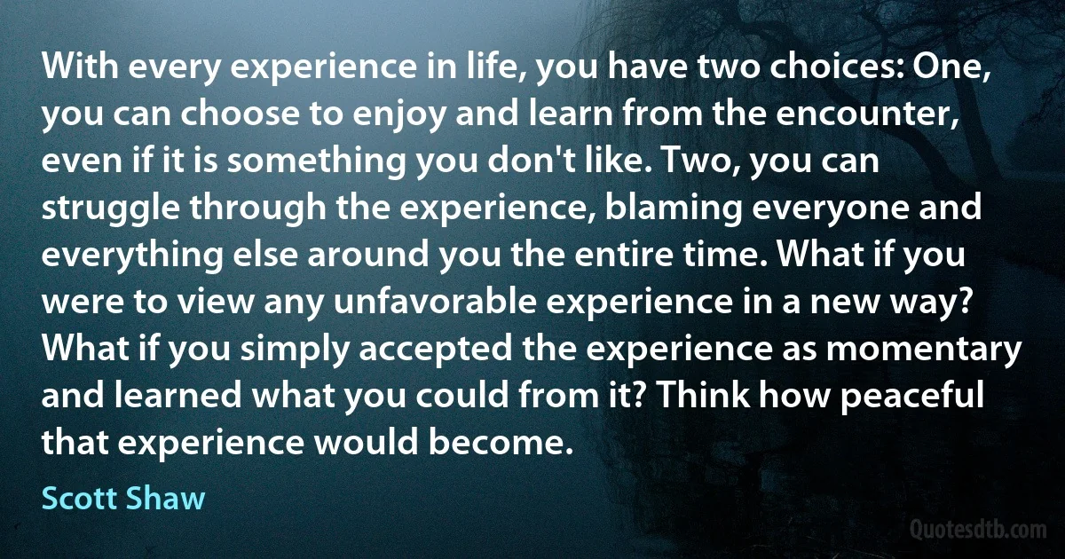 With every experience in life, you have two choices: One, you can choose to enjoy and learn from the encounter, even if it is something you don't like. Two, you can struggle through the experience, blaming everyone and everything else around you the entire time. What if you were to view any unfavorable experience in a new way? What if you simply accepted the experience as momentary and learned what you could from it? Think how peaceful that experience would become. (Scott Shaw)