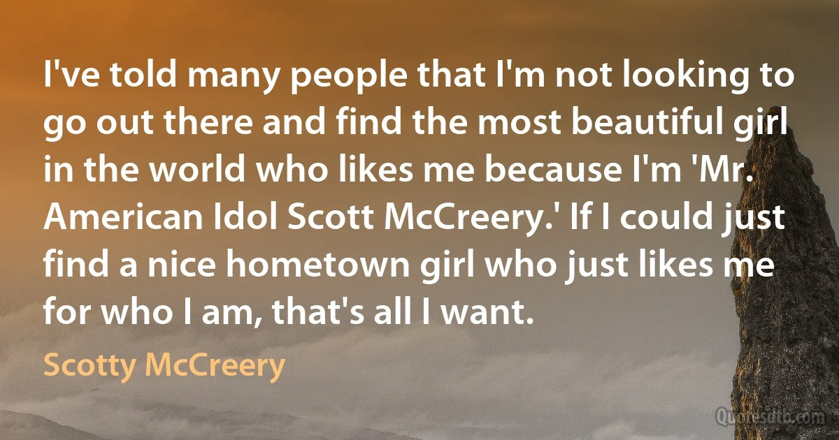 I've told many people that I'm not looking to go out there and find the most beautiful girl in the world who likes me because I'm 'Mr. American Idol Scott McCreery.' If I could just find a nice hometown girl who just likes me for who I am, that's all I want. (Scotty McCreery)